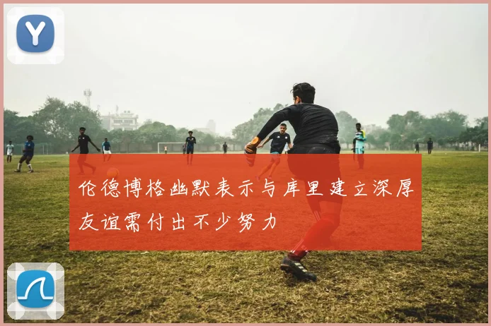 伦德博格幽默表示与库里建立深厚友谊需付出不少努力
