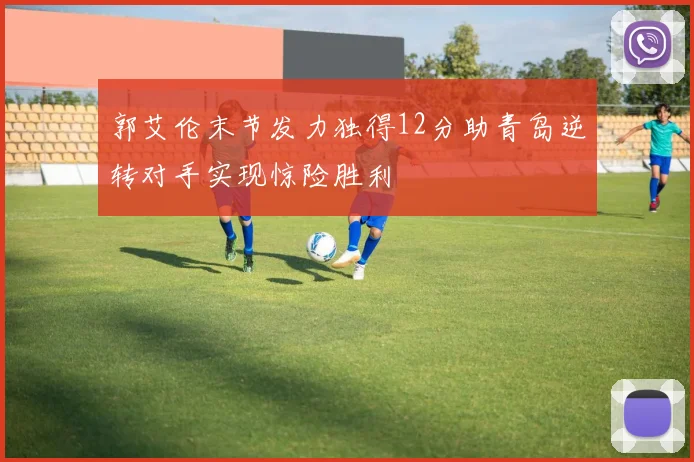 郭艾伦末节发力独得12分助青岛逆转对手实现惊险胜利
