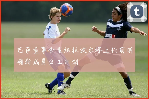 巴萨董事会重组拉波尔塔上任前明确新成员分工计划