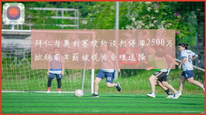 拜仁与奥利塞续约谈判停滞2500万欧税前年薪被视为合理选择
