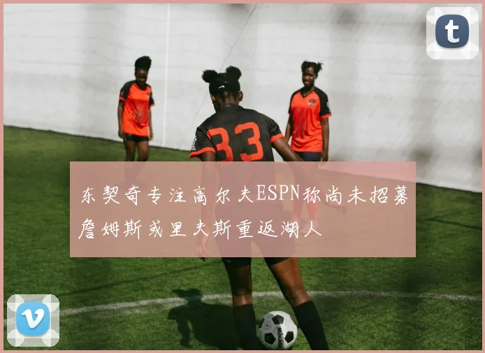 东契奇专注高尔夫ESPN称尚未招募詹姆斯或里夫斯重返湖人