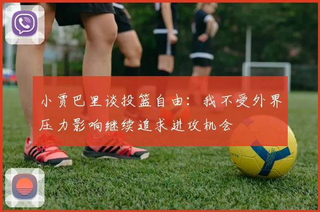 小贾巴里谈投篮自由：我不受外界压力影响继续追求进攻机会