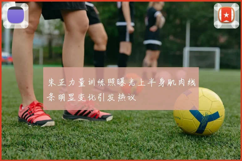 朱正力量训练照曝光上半身肌肉线条明显变化引发热议