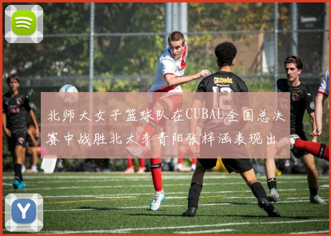 北师大女子篮球队在CUBAL全国总决赛中战胜北大李青阳张梓涵表现出色助力胜利