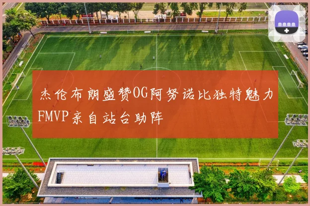 杰伦布朗盛赞OG阿努诺比独特魅力FMVP亲自站台助阵
