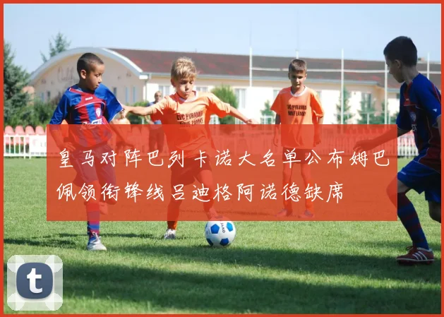 皇马对阵巴列卡诺大名单公布姆巴佩领衔锋线吕迪格阿诺德缺席