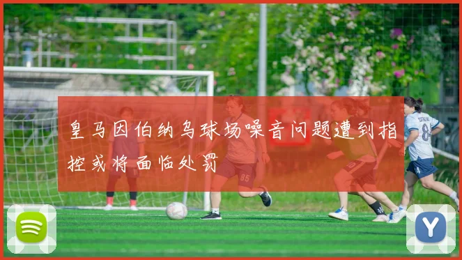 皇马因伯纳乌球场噪音问题遭到指控或将面临处罚