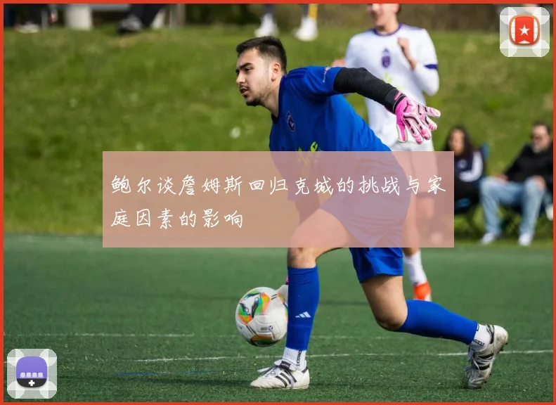 鲍尔谈詹姆斯回归克城的挑战与家庭因素的影响