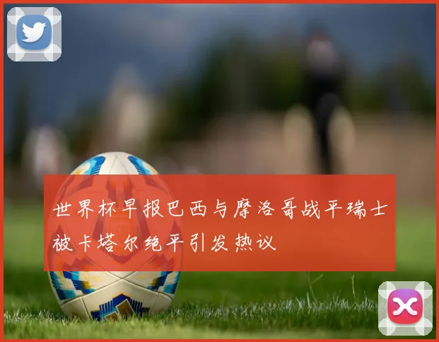 世界杯早报巴西与摩洛哥战平瑞士被卡塔尔绝平引发热议