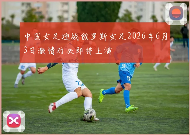 中国女足迎战俄罗斯女足2026年6月3日激情对决即将上演