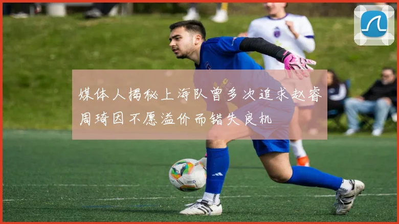 媒体人揭秘上海队曾多次追求赵睿周琦因不愿溢价而错失良机