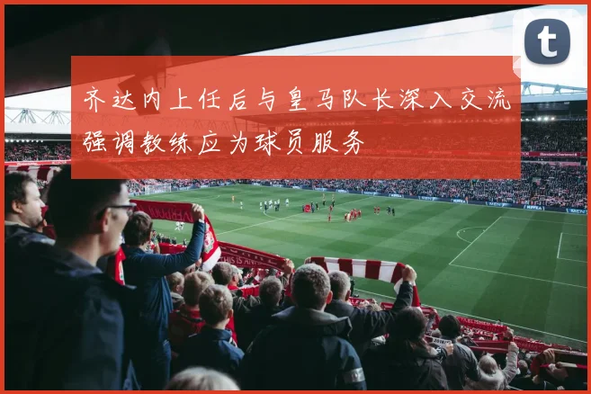 齐达内上任后与皇马队长深入交流强调教练应为球员服务