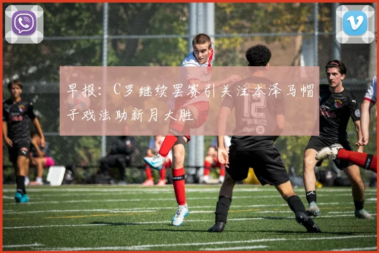 早报：C罗继续罢赛引关注本泽马帽子戏法助新月大胜