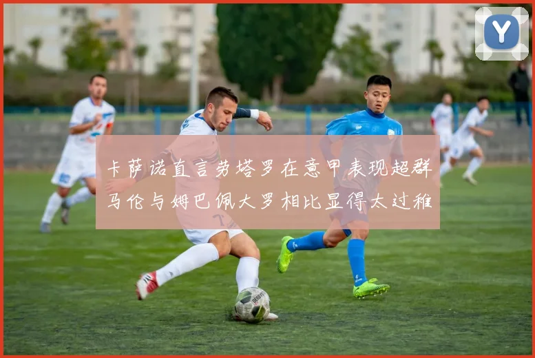 卡萨诺直言劳塔罗在意甲表现超群马伦与姆巴佩大罗相比显得太过稚嫩