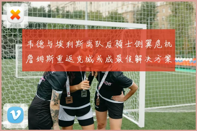 韦德与埃利斯离队后骑士侧翼危机詹姆斯重返克城或成最佳解决方案