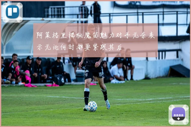 阿莱格里揭秘魔笛魅力对手无奈表示无论何时都要紧跟其后