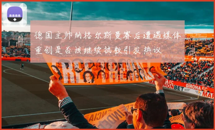 德国主帅纳格尔斯曼赛后遭遇媒体重创是否该继续执教引发热议