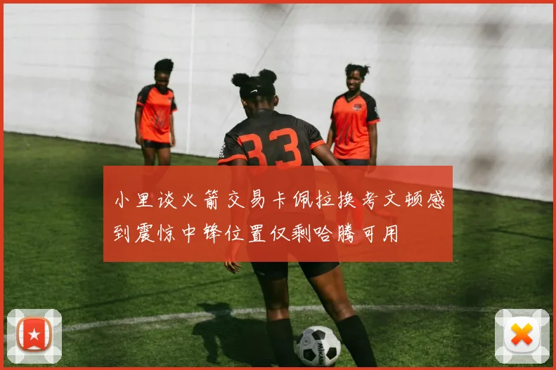 小里谈火箭交易卡佩拉换考文顿感到震惊中锋位置仅剩哈腾可用
