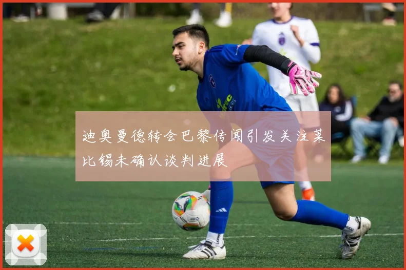 迪奥曼德转会巴黎传闻引发关注莱比锡未确认谈判进展